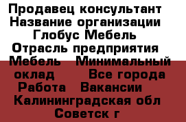 Продавец-консультант › Название организации ­ Глобус-Мебель › Отрасль предприятия ­ Мебель › Минимальный оклад ­ 1 - Все города Работа » Вакансии   . Калининградская обл.,Советск г.